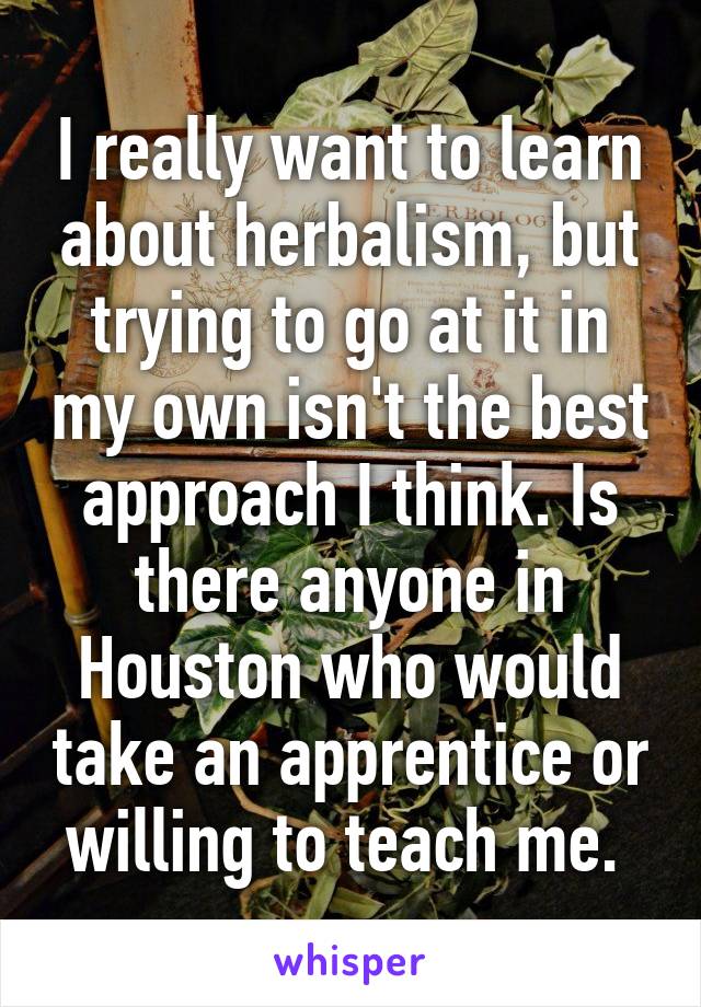 I really want to learn about herbalism, but trying to go at it in my own isn't the best approach I think. Is there anyone in Houston who would take an apprentice or willing to teach me. 