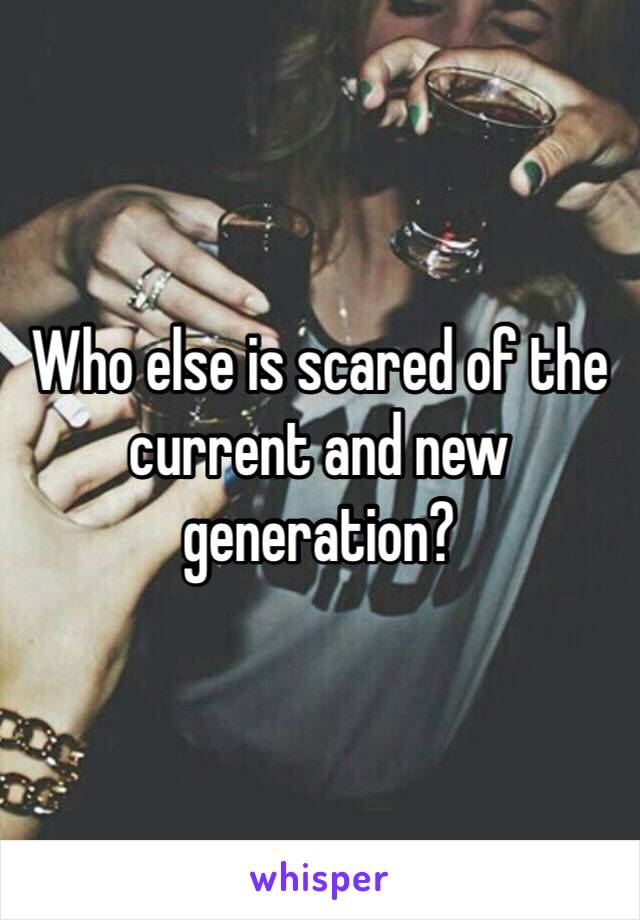 Who else is scared of the current and new generation? 