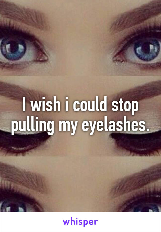 I wish i could stop pulling my eyelashes.