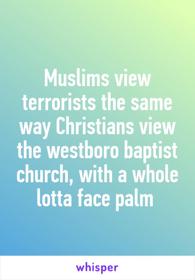 Muslims view terrorists the same way Christians view the westboro baptist church, with a whole lotta face palm 