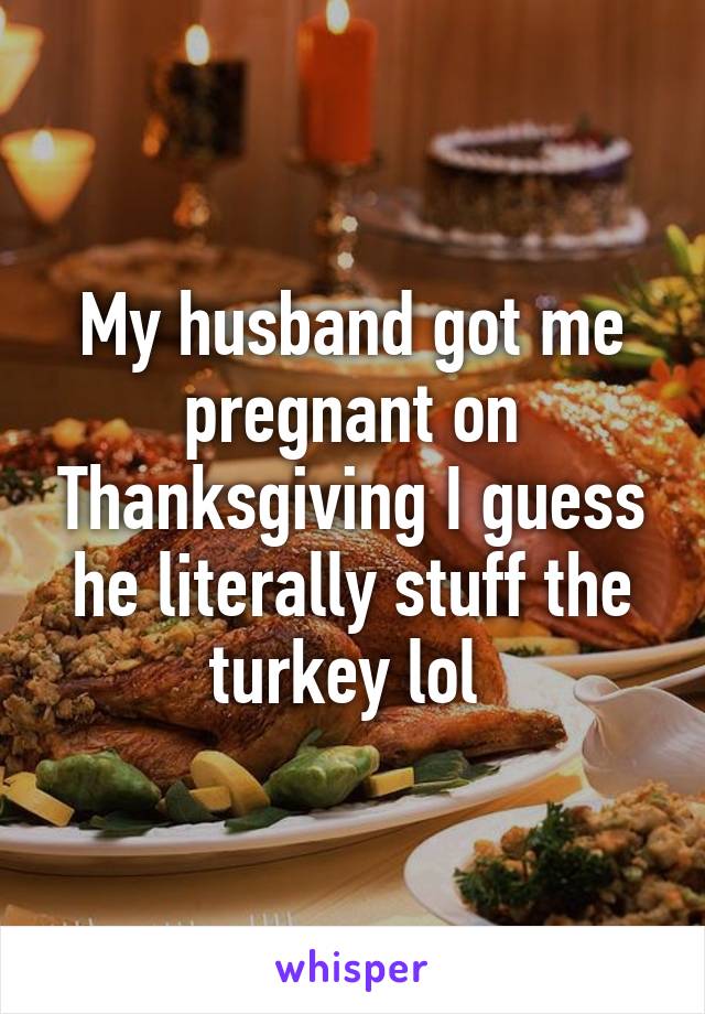 My husband got me pregnant on Thanksgiving I guess he literally stuff the turkey lol 