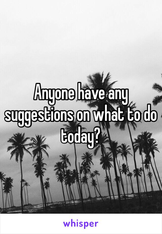 Anyone have any suggestions on what to do today?