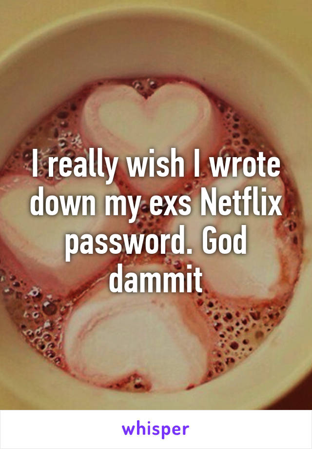 I really wish I wrote down my exs Netflix password. God dammit