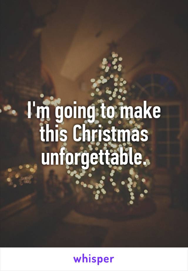 I'm going to make this Christmas unforgettable.