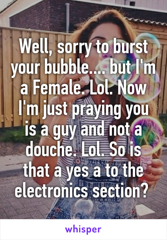 Well, sorry to burst your bubble.... but I'm a Female. Lol. Now I'm just praying you is a guy and not a douche. Lol. So is that a yes a to the electronics section? 