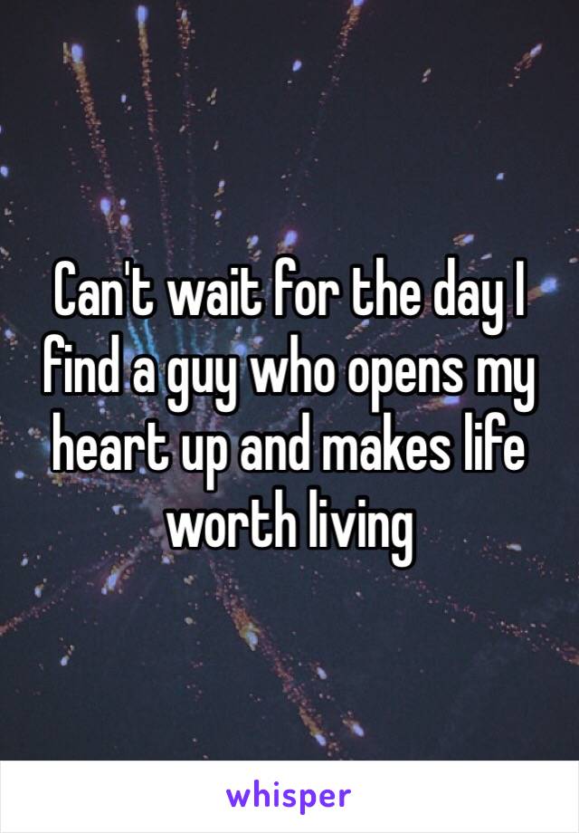 Can't wait for the day I find a guy who opens my heart up and makes life worth living 