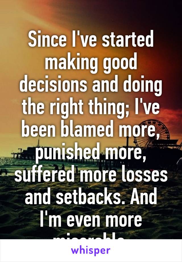 
Since I've started making good decisions and doing the right thing; I've been blamed more, punished more, suffered more losses and setbacks. And I'm even more miserable.