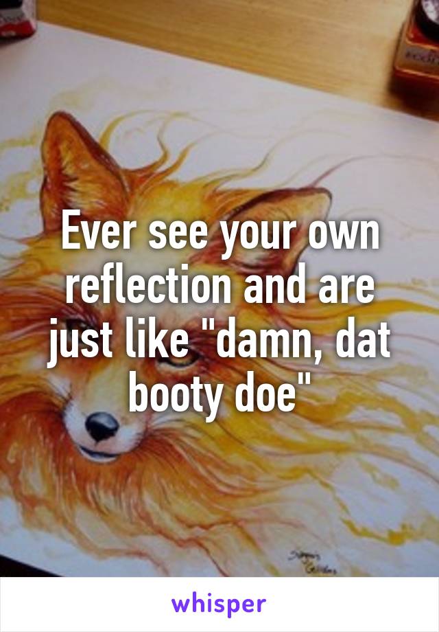 Ever see your own reflection and are just like "damn, dat booty doe"