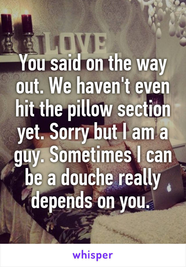 You said on the way out. We haven't even hit the pillow section yet. Sorry but I am a guy. Sometimes I can be a douche really depends on you. 