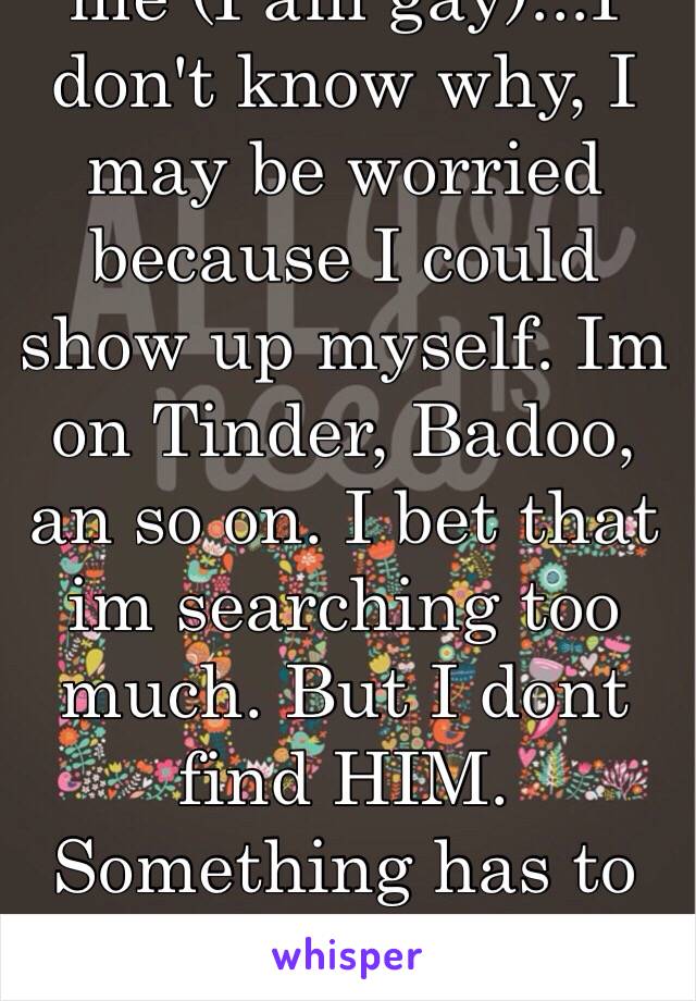 I'm afraid to give too much information about me (I am gay)...I don't know why, I may be worried because I could show up myself. Im on Tinder, Badoo, an so on. I bet that im searching too much. But I dont find HIM. Something has to change...