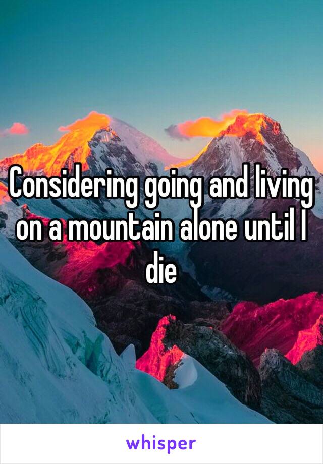 Considering going and living on a mountain alone until I die 