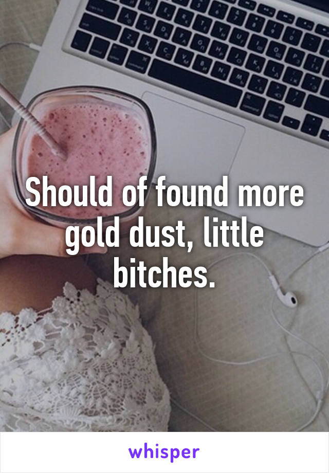 Should of found more gold dust, little bitches.