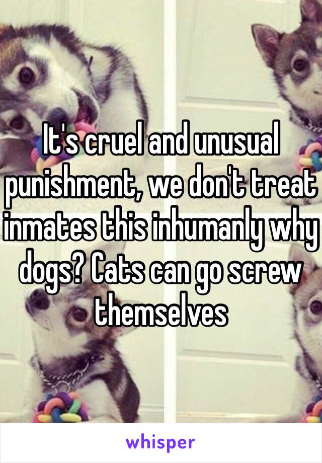 It's cruel and unusual punishment, we don't treat inmates this inhumanly why dogs? Cats can go screw themselves 