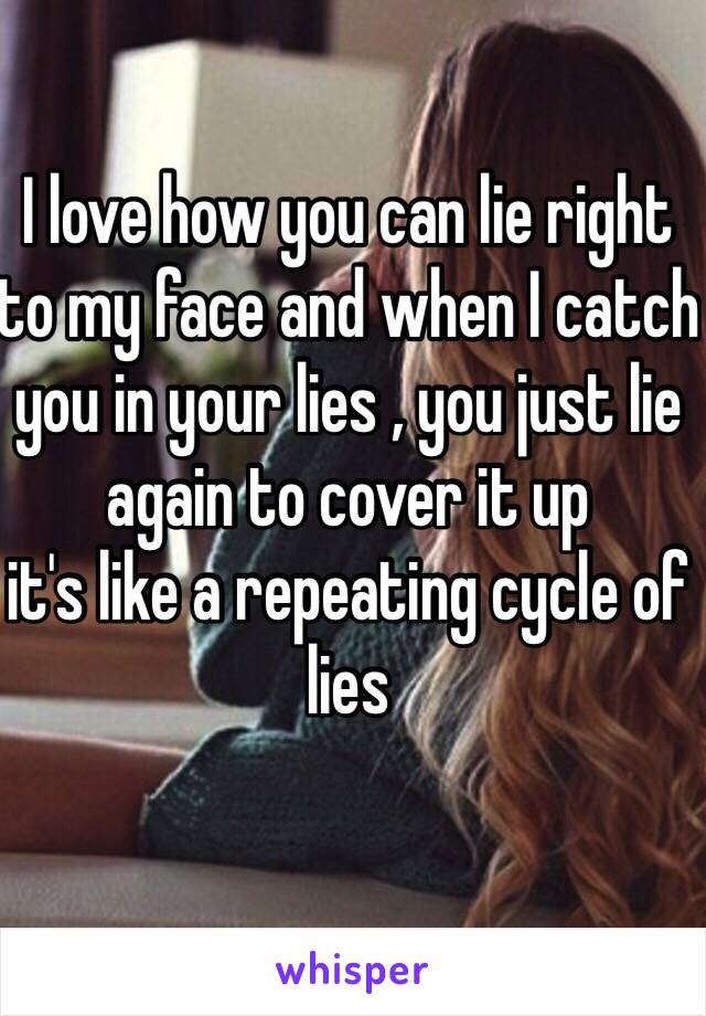 I love how you can lie right to my face and when I catch you in your lies , you just lie again to cover it up
it's like a repeating cycle of lies
