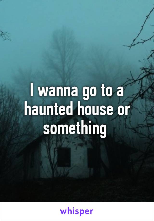 I wanna go to a haunted house or something 