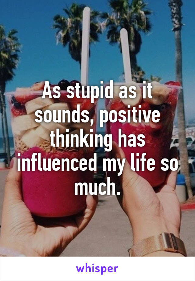 As stupid as it sounds, positive thinking has influenced my life so much.