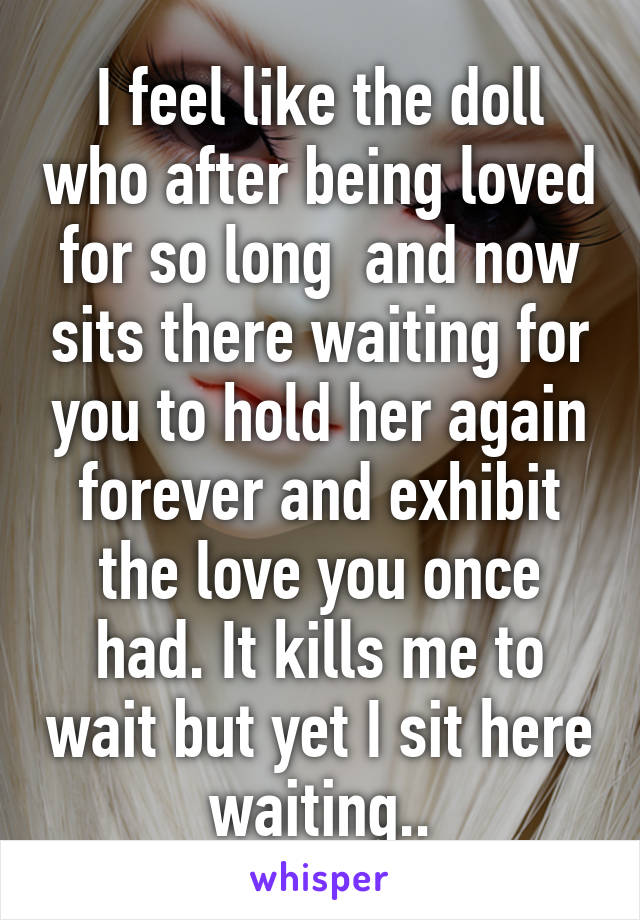 I feel like the doll who after being loved for so long  and now sits there waiting for you to hold her again forever and exhibit the love you once had. It kills me to wait but yet I sit here waiting..