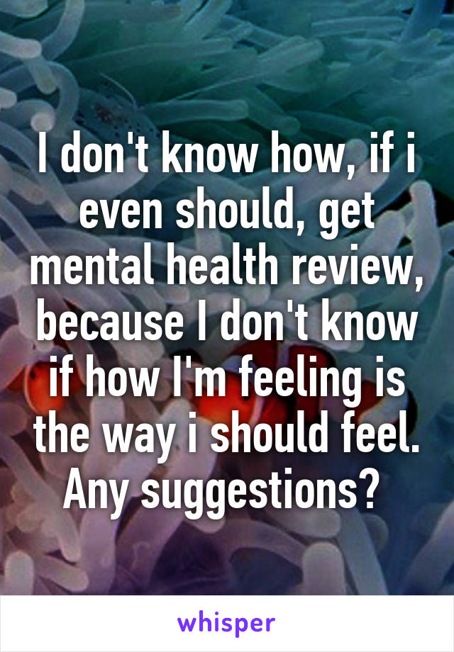 I don't know how, if i even should, get mental health review, because I don't know if how I'm feeling is the way i should feel. Any suggestions? 