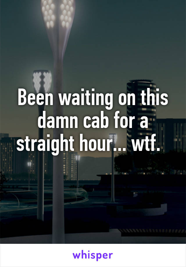 Been waiting on this damn cab for a straight hour... wtf.  
