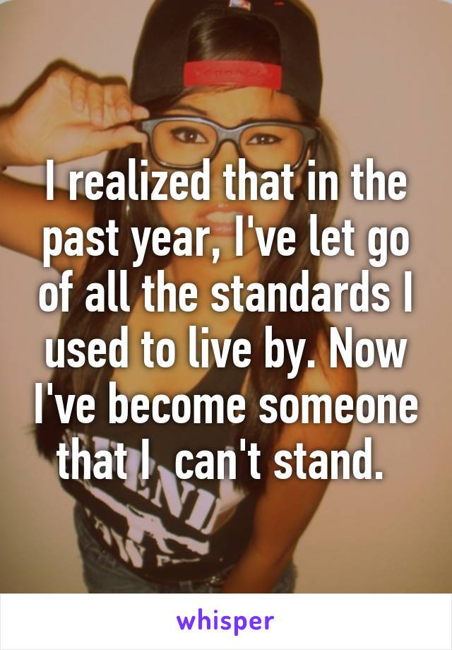 I realized that in the past year, I've let go of all the standards I used to live by. Now I've become someone that I  can't stand. 