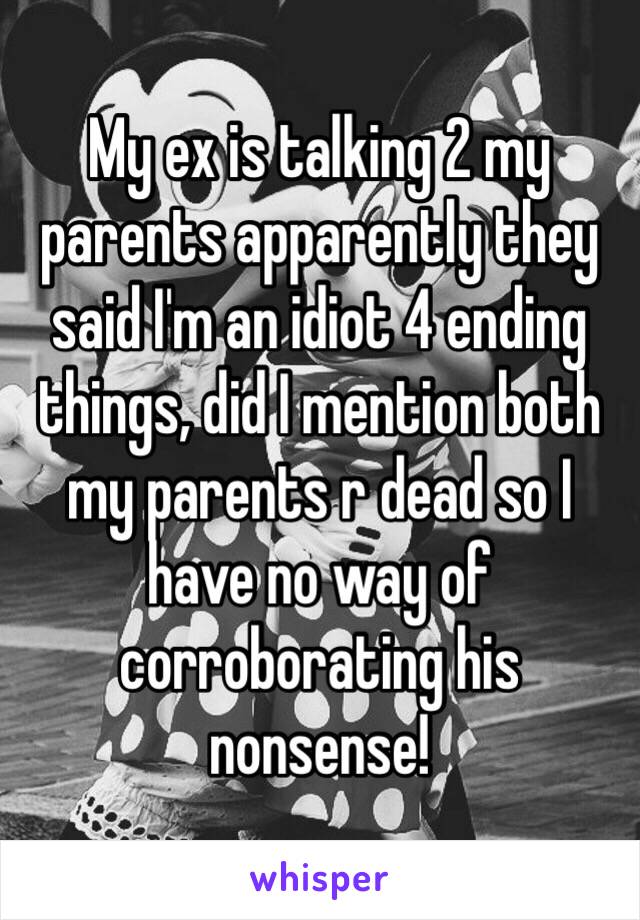 My ex is talking 2 my parents apparently they said I'm an idiot 4 ending things, did I mention both my parents r dead so I have no way of corroborating his nonsense! 