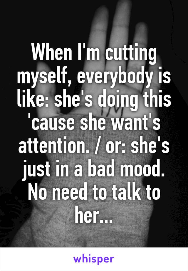 When I'm cutting myself, everybody is like: she's doing this 'cause she want's attention. / or: she's just in a bad mood. No need to talk to her...