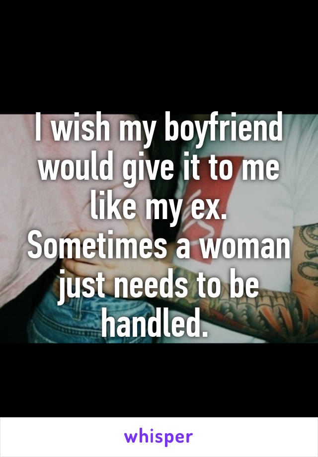 I wish my boyfriend would give it to me like my ex. Sometimes a woman just needs to be handled. 