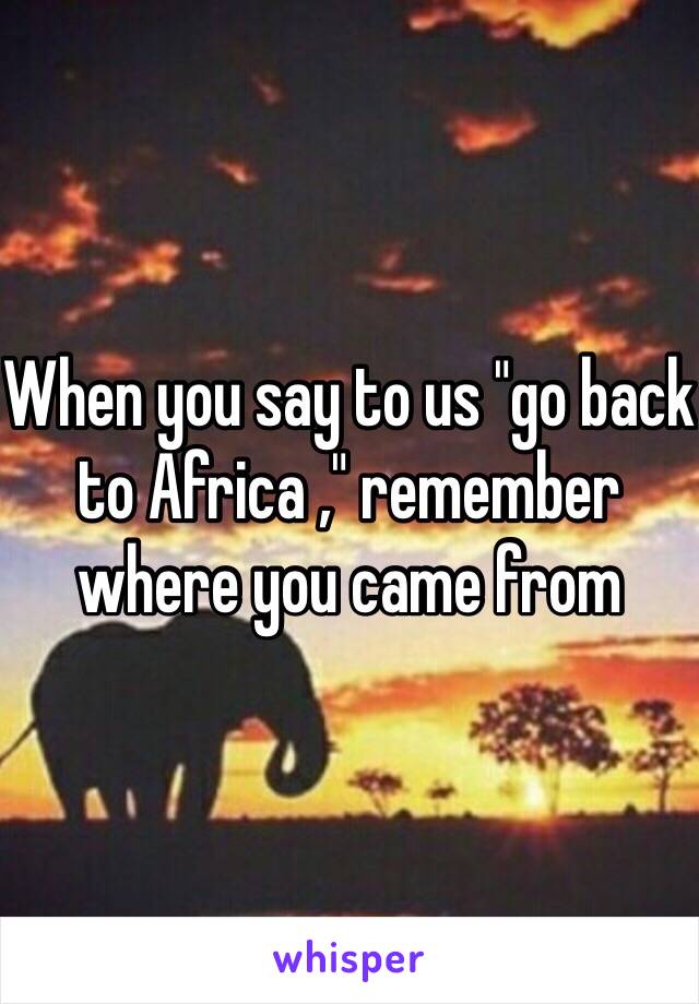 When you say to us "go back to Africa ," remember where you came from 