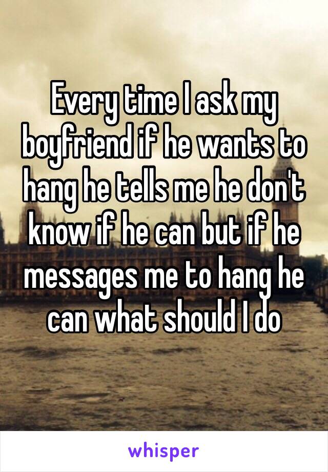 Every time I ask my boyfriend if he wants to hang he tells me he don't know if he can but if he messages me to hang he can what should I do 
