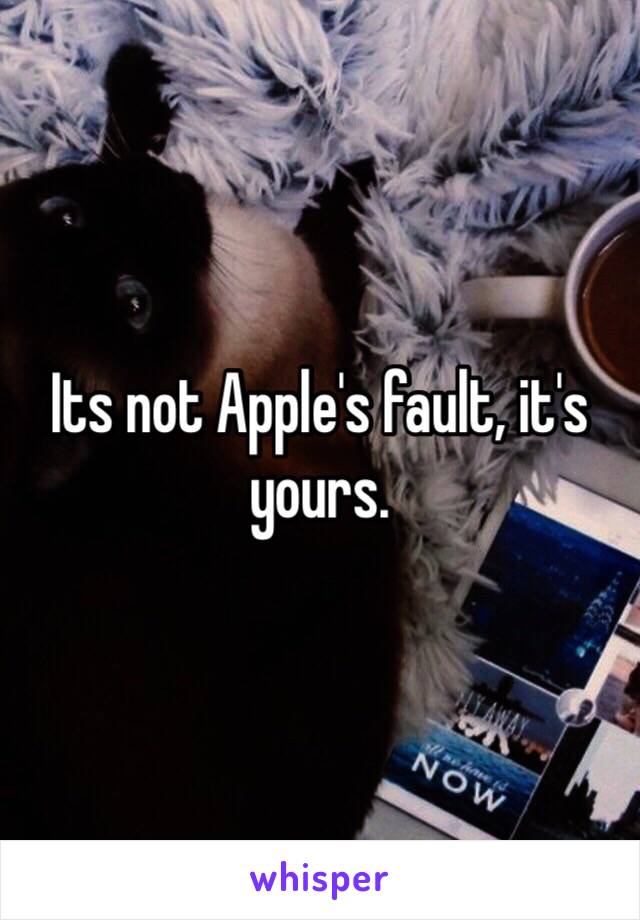 Its not Apple's fault, it's yours. 