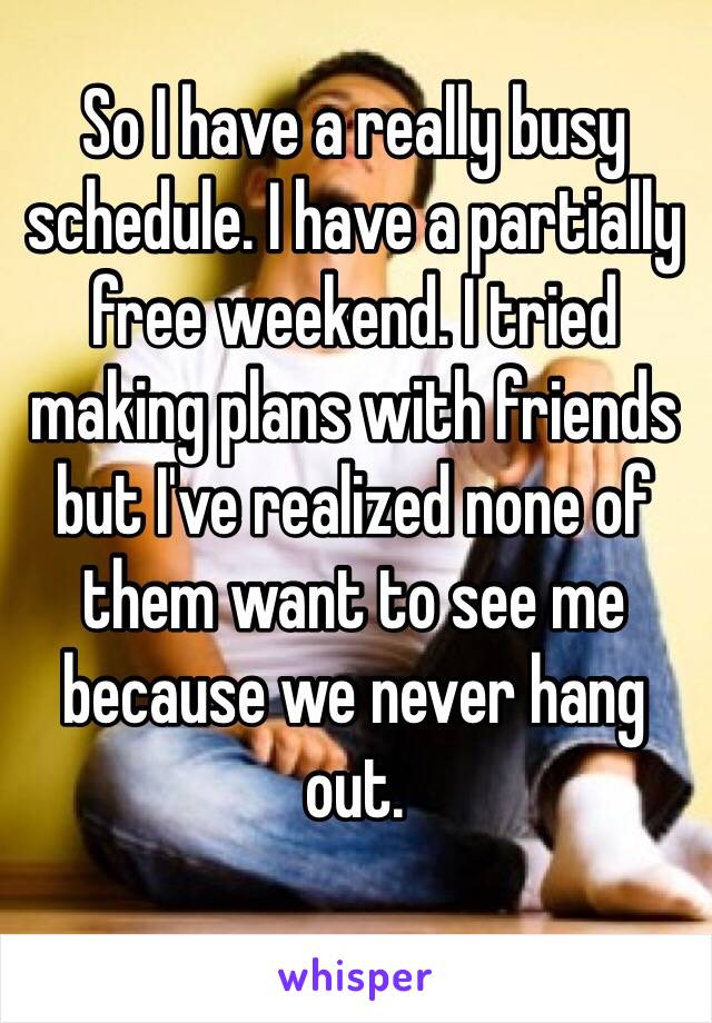 So I have a really busy schedule. I have a partially free weekend. I tried making plans with friends but I've realized none of them want to see me because we never hang out. 