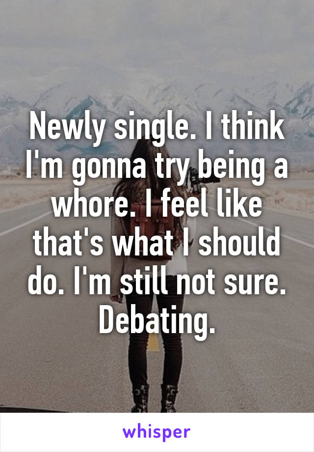 Newly single. I think I'm gonna try being a whore. I feel like that's what I should do. I'm still not sure. Debating.