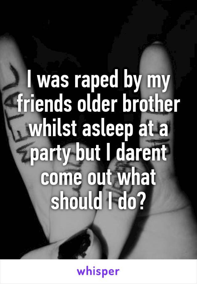 I was raped by my friends older brother whilst asleep at a party but I darent come out what should I do?