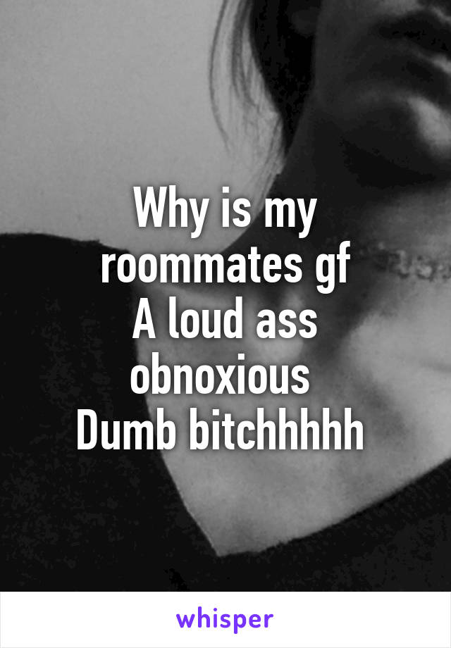 Why is my roommates gf
A loud ass obnoxious 
Dumb bitchhhhh 