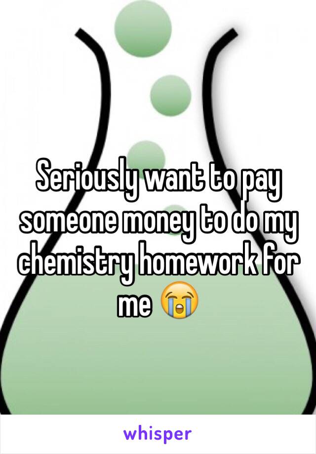 Seriously want to pay someone money to do my chemistry homework for me 😭