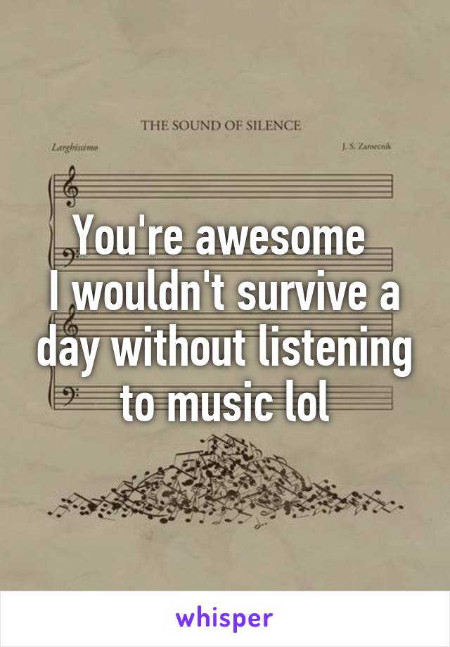 You're awesome 
I wouldn't survive a day without listening to music lol