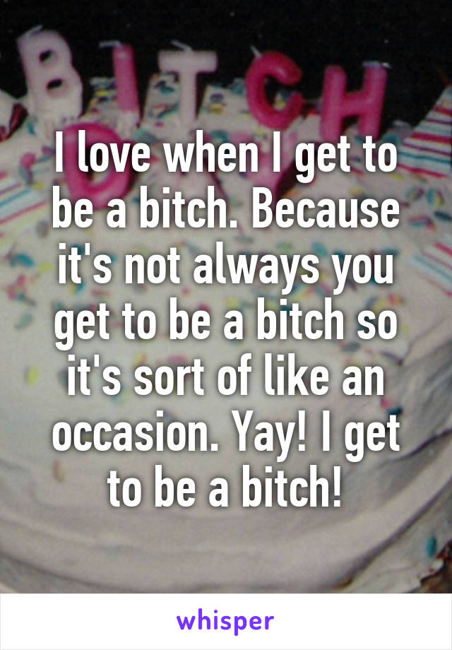 I love when I get to be a bitch. Because it's not always you get to be a bitch so it's sort of like an occasion. Yay! I get to be a bitch!