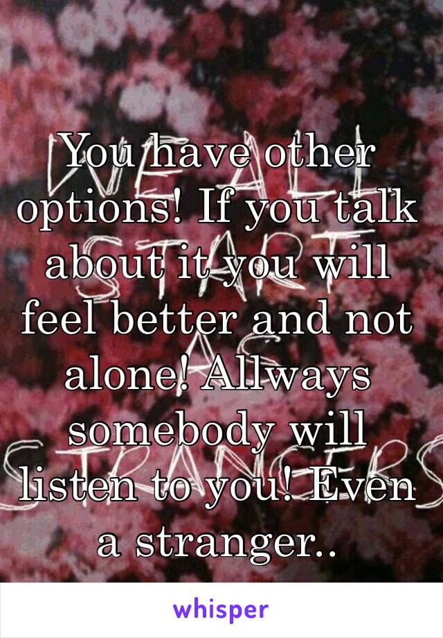 You have other options! If you talk about it you will feel better and not alone! Allways somebody will listen to you! Even a stranger..