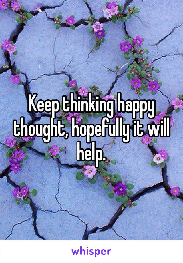 Keep thinking happy thought, hopefully it will help.