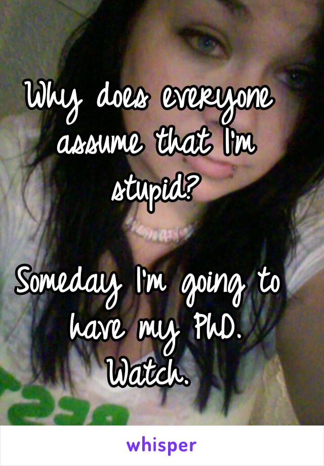 Why does everyone assume that I'm stupid?

Someday I'm going to have my PhD.
Watch.