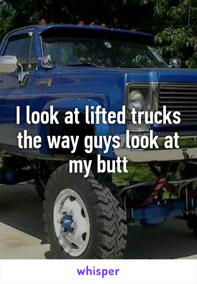 I look at lifted trucks the way guys look at my butt