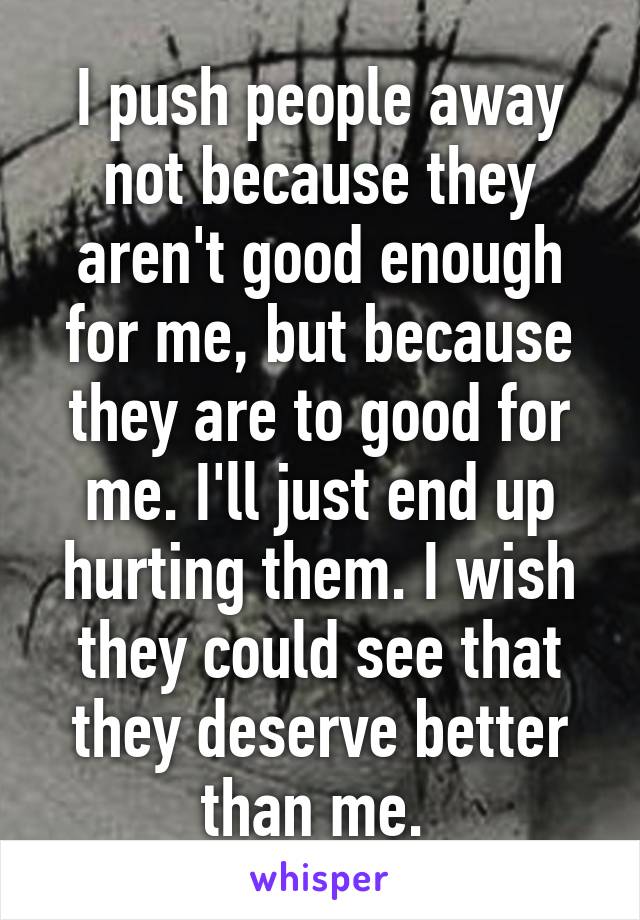 I push people away not because they aren't good enough for me, but because they are to good for me. I'll just end up hurting them. I wish they could see that they deserve better than me. 