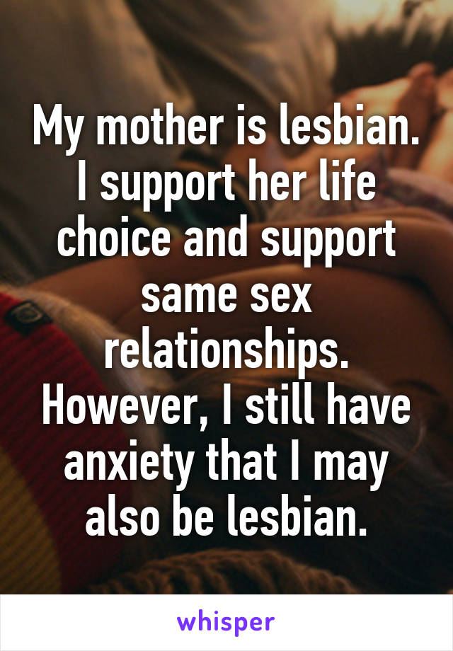 My mother is lesbian. I support her life choice and support same sex relationships. However, I still have anxiety that I may also be lesbian.