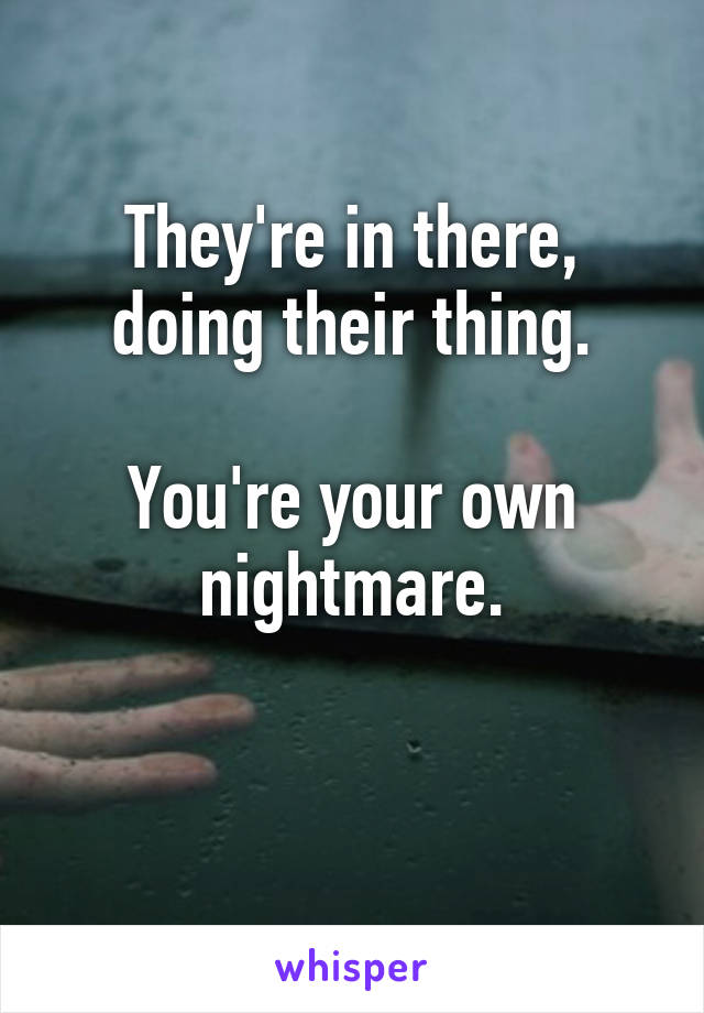 They're in there, doing their thing.

You're your own nightmare.

