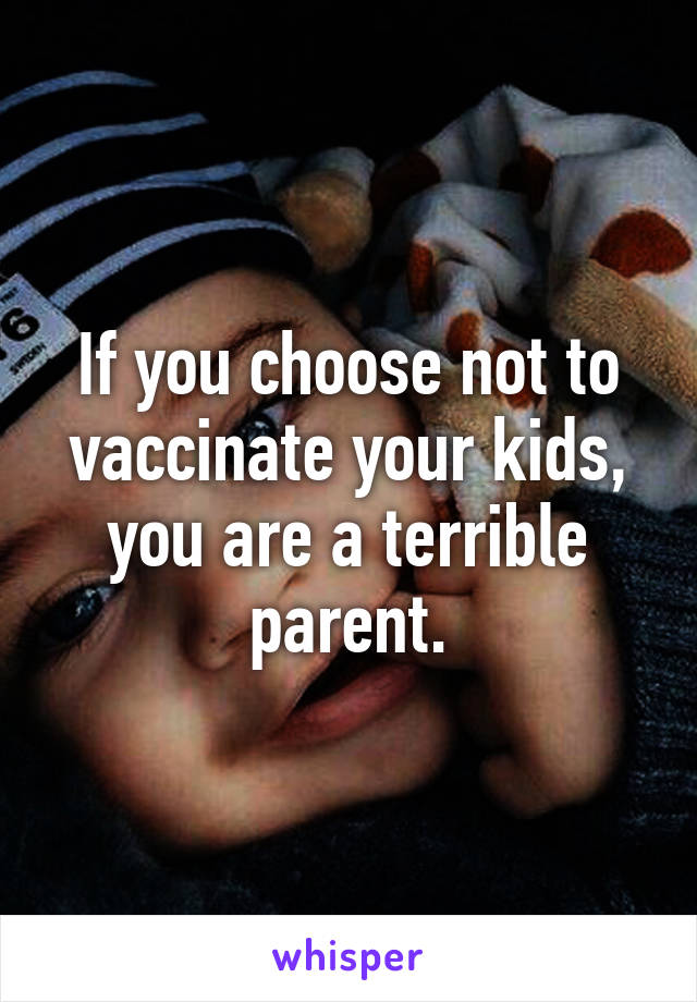 If you choose not to vaccinate your kids, you are a terrible parent.