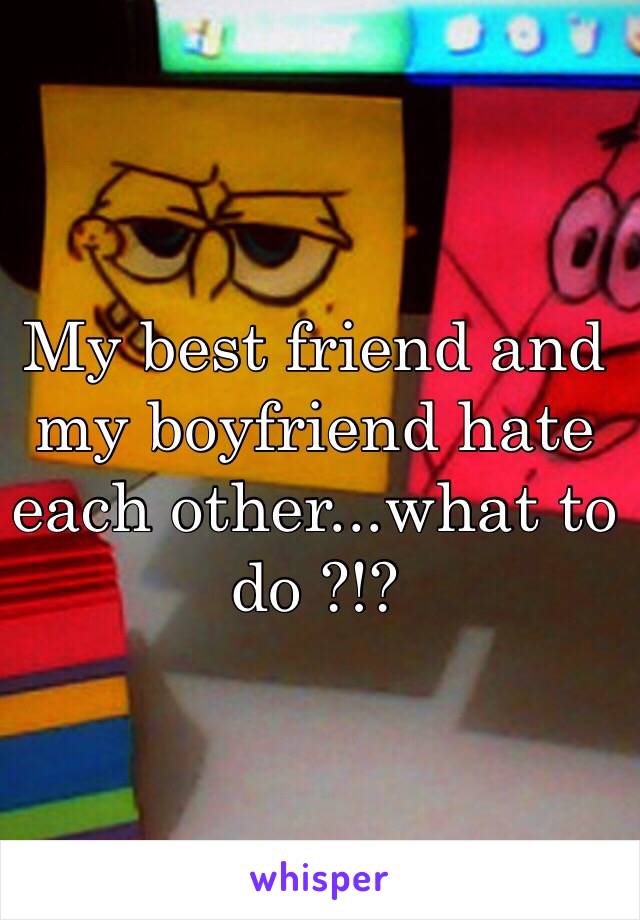 My best friend and my boyfriend hate each other...what to do ?!? 