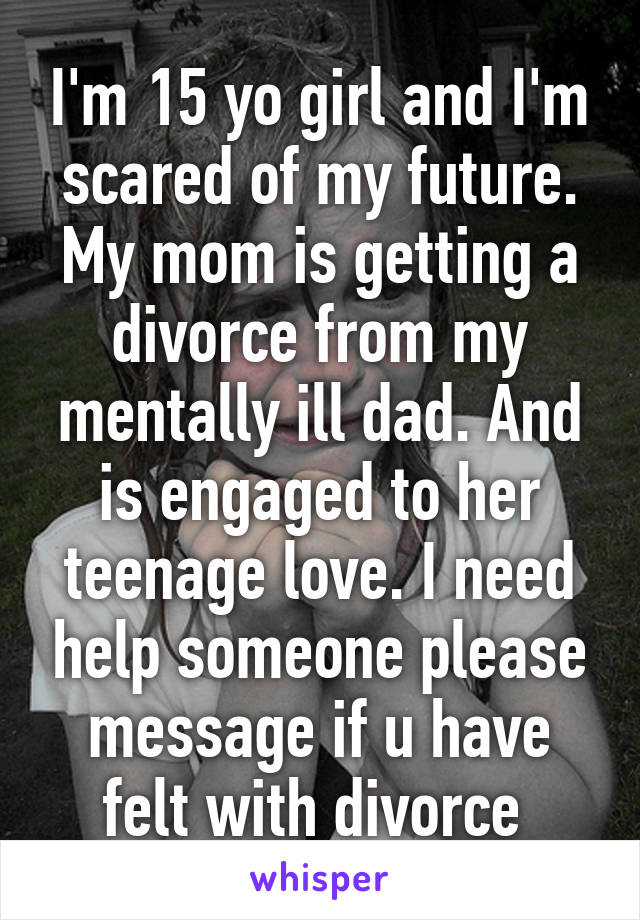 I'm 15 yo girl and I'm scared of my future. My mom is getting a divorce from my mentally ill dad. And is engaged to her teenage love. I need help someone please message if u have felt with divorce 