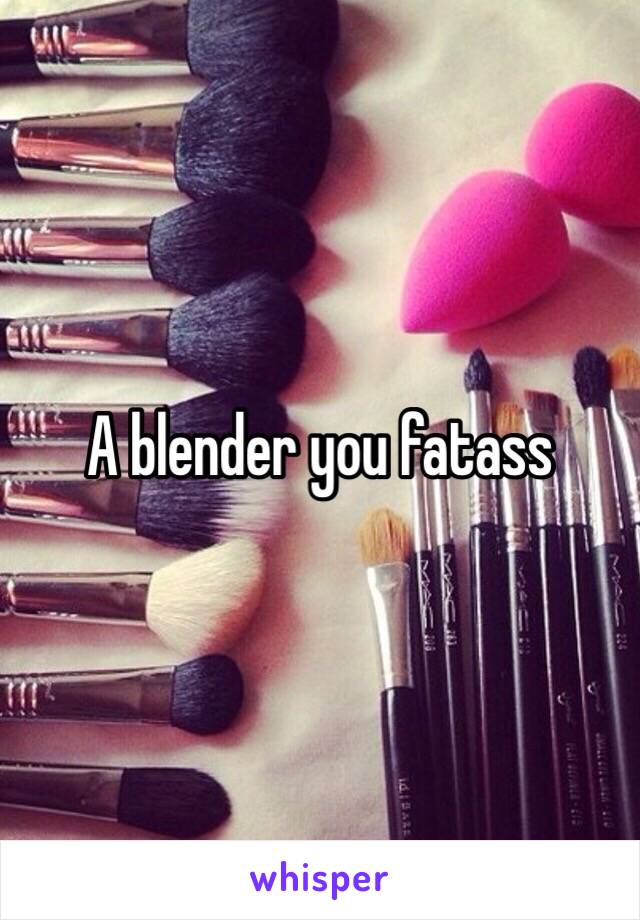 A blender you fatass