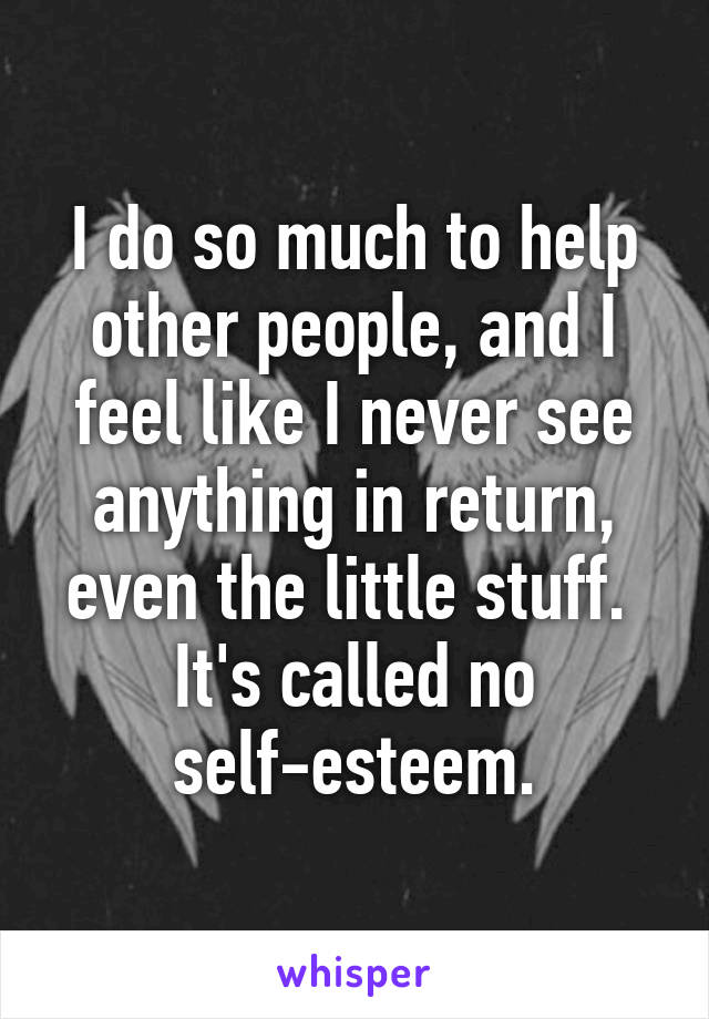 I do so much to help other people, and I feel like I never see anything in return, even the little stuff.  It's called no self-esteem.