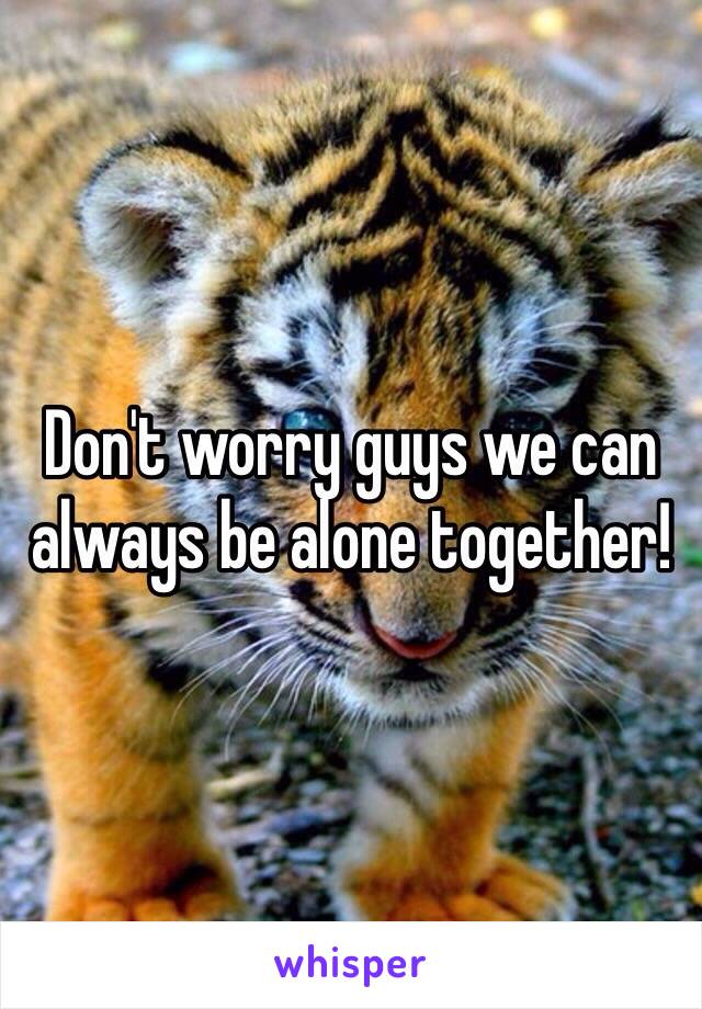 Don't worry guys we can always be alone together!